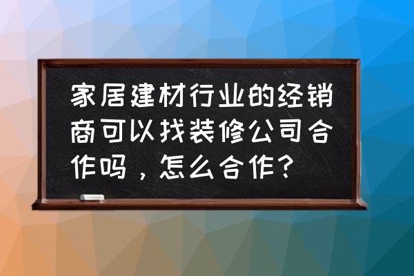 如何经营装修公司业务 家居建材行业的经销商可以找装修公司合作吗,怎么合作? 如何经营装修公司业务 家居建材行业的经销商可以找装修公司合作吗,怎么合作?
