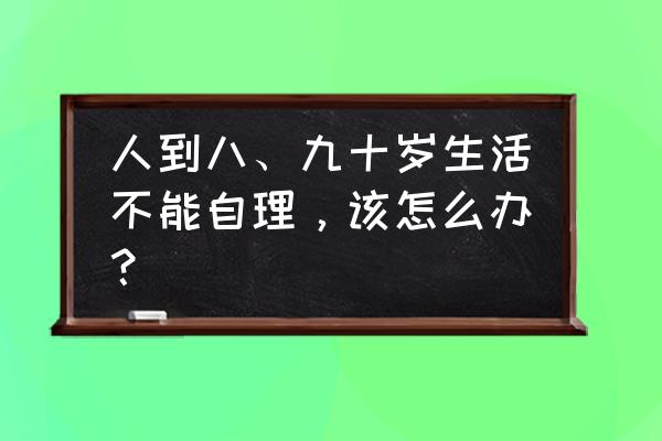 成年后改年龄麻烦吗 人到八、九十岁生活不能自理,该怎么办? 成年后改年龄麻烦吗 人到八、九十岁生活不能自理,该怎么办?